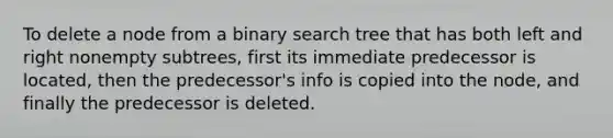 To delete a node from a binary search tree that has both left and right nonempty subtrees, first its immediate predecessor is located, then the predecessor's info is copied into the node, and finally the predecessor is deleted.