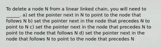 To delete a node N from a linear linked chain, you will need to ______. a) set the pointer next in N to point to the node that follows N b) set the pointer next in the node that precedes N to point to N c) set the pointer next in the node that precedes N to point to the node that follows N d) set the pointer next in the node that follows N to point to the node that precedes N