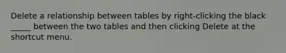 Delete a relationship between tables by right-clicking the black _____ between the two tables and then clicking Delete at the shortcut menu.