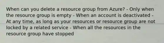 When can you delete a resource group from Azure? - Only when the resource group is empty - When an account is deactivated - At any time, as long as your resources or resource group are not locked by a related service - When all the resources in the resource group have stopped