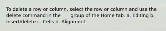 To delete a row or column, select the row or column and use the delete command in the ___ group of the Home tab. a. Editing b. Insert/delete c. Cells d. Alignment