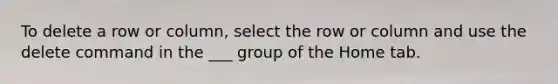 To delete a row or column, select the row or column and use the delete command in the ___ group of the Home tab.