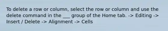 To delete a row or column, select the row or column and use the delete command in the ___ group of the Home tab. -> Editing -> Insert / Delete -> Alignment -> Cells