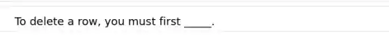 To delete a row, you must first _____.