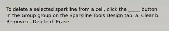 To delete a selected sparkline from a cell, click the _____ button in the Group group on the Sparkline Tools Design tab.​ a. ​Clear b. ​Remove c. ​Delete d. ​Erase