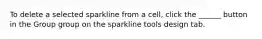 To delete a selected sparkline from a cell, click the ______ button in the Group group on the sparkline tools design tab.