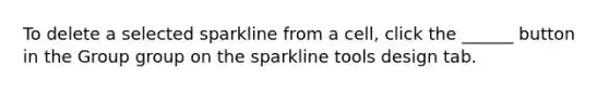 To delete a selected sparkline from a cell, click the ______ button in the Group group on the sparkline tools design tab.