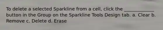 To delete a selected Sparkline from a cell, click the _____________ button in the Group on the Sparkline Tools Design tab.​ a. ​Clear b. ​Remove c. ​Delete d. ​Erase