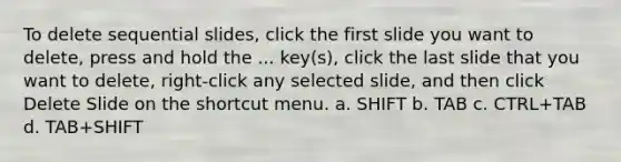 To delete sequential slides, click the first slide you want to delete, press and hold the ... key(s), click the last slide that you want to delete, right-click any selected slide, and then click Delete Slide on the shortcut menu. a. SHIFT b. TAB c. CTRL+TAB d. TAB+SHIFT