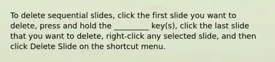 To delete sequential slides, click the first slide you want to delete, press and hold the _________ key(s), click the last slide that you want to delete, right-click any selected slide, and then click Delete Slide on the shortcut menu.