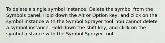 To delete a single symbol instance: Delete the symbol from the Symbols panel. Hold down the Alt or Option key, and click on the symbol instance with the Symbol Sprayer tool. You cannot delete a symbol instance. Hold down the shift key, and click on the symbol instance with the Symbol Sprayer tool.