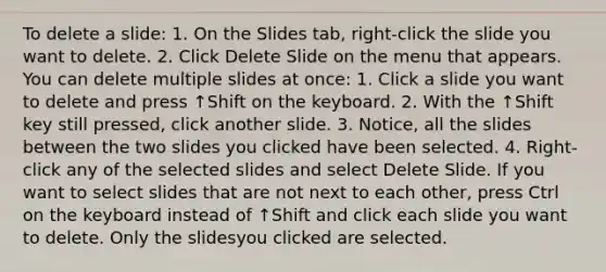 To delete a slide: 1. On the Slides tab, right‐click the slide you want to delete. 2. Click Delete Slide on the menu that appears. You can delete multiple slides at once: 1. Click a slide you want to delete and press ↑Shift on the keyboard. 2. With the ↑Shift key still pressed, click another slide. 3. Notice, all the slides between the two slides you clicked have been selected. 4. Right‐click any of the selected slides and select Delete Slide. If you want to select slides that are not next to each other, press Ctrl on the keyboard instead of ↑Shift and click each slide you want to delete. Only the slidesyou clicked are selected.