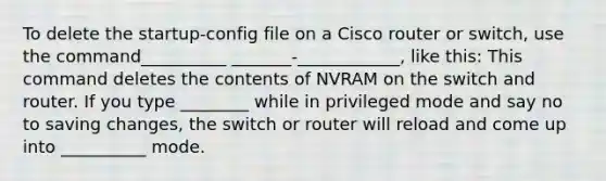 To delete the startup-config file on a Cisco router or switch, use the command__________ _______-____________, like this: This command deletes the contents of NVRAM on the switch and router. If you type ________ while in privileged mode and say no to saving changes, the switch or router will reload and come up into __________ mode.