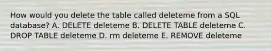 How would you delete the table called deleteme from a SQL database? A. DELETE deleteme B. DELETE TABLE deleteme C. DROP TABLE deleteme D. rm deleteme E. REMOVE deleteme