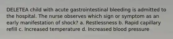 DELETEA child with acute gastrointestinal bleeding is admitted to the hospital. The nurse observes which sign or symptom as an early manifestation of shock? a. Restlessness b. Rapid capillary refill c. Increased temperature d. Increased <a href='https://www.questionai.com/knowledge/kD0HacyPBr-blood-pressure' class='anchor-knowledge'>blood pressure</a>