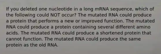 If you deleted one nucleotide in a long mRNA sequence, which of the following could NOT occur? The mutated RNA could produce a protein that performs a new or improved function. The mutated RNA could produce a protein containing several different amino acids. The mutated RNA could produce a shortened protein that cannot function. The mutated RNA could produce the same protein as the old RNA.