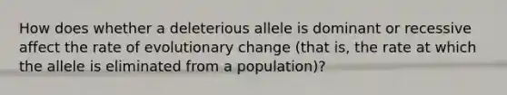 How does whether a deleterious allele is dominant or recessive affect the rate of evolutionary change (that is, the rate at which the allele is eliminated from a population)?