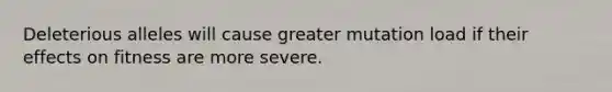 Deleterious alleles will cause greater mutation load if their effects on fitness are more severe.