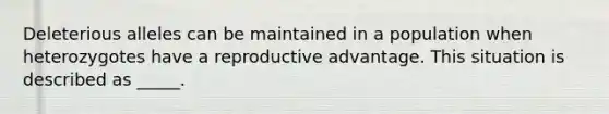 Deleterious alleles can be maintained in a population when heterozygotes have a reproductive advantage. This situation is described as _____.