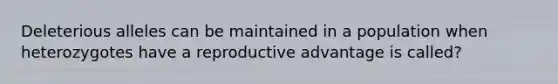 Deleterious alleles can be maintained in a population when heterozygotes have a reproductive advantage is called?