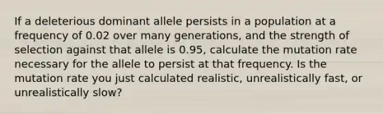 If a deleterious dominant allele persists in a population at a frequency of 0.02 over many generations, and the strength of selection against that allele is 0.95, calculate the mutation rate necessary for the allele to persist at that frequency. Is the mutation rate you just calculated realistic, unrealistically fast, or unrealistically slow?