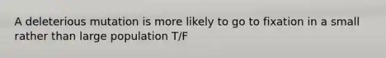 A deleterious mutation is more likely to go to fixation in a small rather than large population T/F