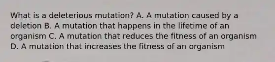 What is a deleterious mutation? A. A mutation caused by a deletion B. A mutation that happens in the lifetime of an organism C. A mutation that reduces the fitness of an organism D. A mutation that increases the fitness of an organism