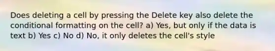 Does deleting a cell by pressing the Delete key also delete <a href='https://www.questionai.com/knowledge/kkQpDimdJH-the-conditional' class='anchor-knowledge'>the conditional</a> formatting on the cell? a) Yes, but only if the data is text b) Yes c) No d) No, it only deletes the cell's style