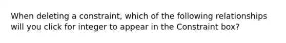 When deleting a constraint, which of the following relationships will you click for integer to appear in the Constraint box?