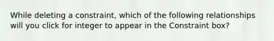 While deleting a constraint, which of the following relationships will you click for integer to appear in the Constraint box?