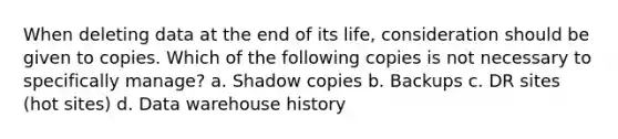 When deleting data at the end of its life, consideration should be given to copies. Which of the following copies is not necessary to specifically manage? a. Shadow copies b. Backups c. DR sites (hot sites) d. Data warehouse history