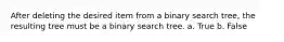 After deleting the desired item from a binary search tree, the resulting tree must be a binary search tree. a. True b. False