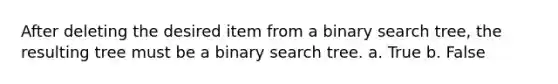 After deleting the desired item from a binary search tree, the resulting tree must be a binary search tree. a. True b. False