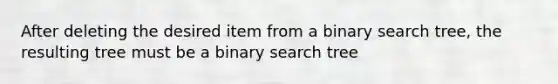 After deleting the desired item from a binary search tree, the resulting tree must be a binary search tree