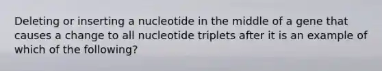 Deleting or inserting a nucleotide in the middle of a gene that causes a change to all nucleotide triplets after it is an example of which of the following?