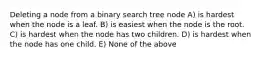 Deleting a node from a binary search tree node A) is hardest when the node is a leaf. B) is easiest when the node is the root. C) is hardest when the node has two children. D) is hardest when the node has one child. E) None of the above