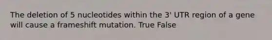 The deletion of 5 nucleotides within the 3' UTR region of a gene will cause a frameshift mutation. True False