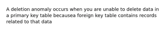 A deletion anomaly occurs when you are unable to delete data in a primary key table becausea foreign key table contains records related to that data