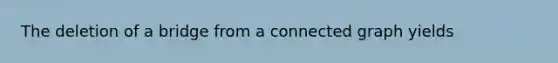 The deletion of a bridge from a connected graph yields