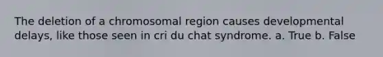 The deletion of a chromosomal region causes developmental delays, like those seen in cri du chat syndrome. a. True b. False