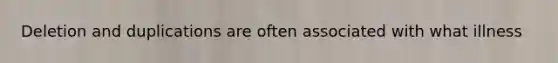Deletion and duplications are often associated with what illness