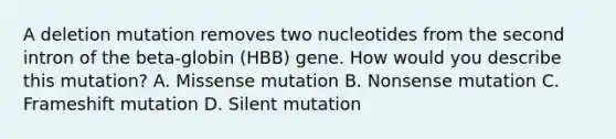 A deletion mutation removes two nucleotides from the second intron of the beta-globin (HBB) gene. How would you describe this mutation? A. Missense mutation B. Nonsense mutation C. Frameshift mutation D. Silent mutation