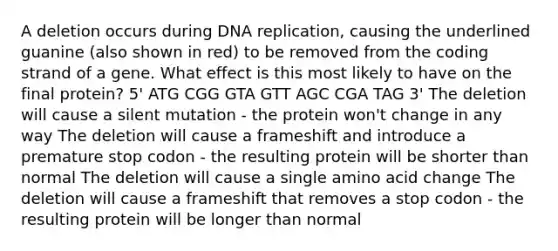 A deletion occurs during DNA replication, causing the underlined guanine (also shown in red) to be removed from the coding strand of a gene. What effect is this most likely to have on the final protein? 5' ATG CGG GTA GTT AGC CGA TAG 3' The deletion will cause a silent mutation - the protein won't change in any way The deletion will cause a frameshift and introduce a premature stop codon - the resulting protein will be shorter than normal The deletion will cause a single amino acid change The deletion will cause a frameshift that removes a stop codon - the resulting protein will be longer than normal