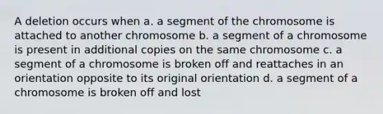 A deletion occurs when a. a segment of the chromosome is attached to another chromosome b. a segment of a chromosome is present in additional copies on the same chromosome c. a segment of a chromosome is broken off and reattaches in an orientation opposite to its original orientation d. a segment of a chromosome is broken off and lost