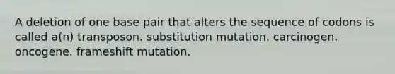 A deletion of one base pair that alters the sequence of codons is called a(n) transposon. substitution mutation. carcinogen. oncogene. frameshift mutation.