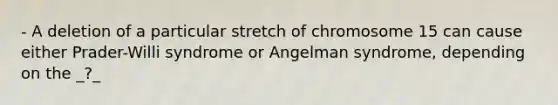 - A deletion of a particular stretch of chromosome 15 can cause either Prader-Willi syndrome or Angelman syndrome, depending on the _?_