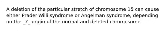 A deletion of the particular stretch of chromosome 15 can cause either Prader-Willi syndrome or Angelman syndrome, depending on the _?_ origin of the normal and deleted chromosome.