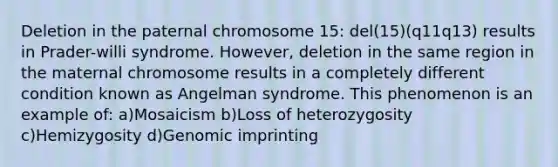 Deletion in the paternal chromosome 15: del(15)(q11q13) results in Prader-willi syndrome. However, deletion in the same region in the maternal chromosome results in a completely different condition known as Angelman syndrome. This phenomenon is an example of: a)Mosaicism b)Loss of heterozygosity c)Hemizygosity d)Genomic imprinting