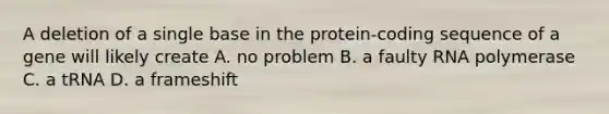 A deletion of a single base in the protein-coding sequence of a gene will likely create A. no problem B. a faulty RNA polymerase C. a tRNA D. a frameshift