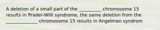 A deletion of a small part of the __________ chromosome 15 results in Prader-Willi syndrome, the same deletion from the ______________ chromosome 15 results in Angelman syndrom